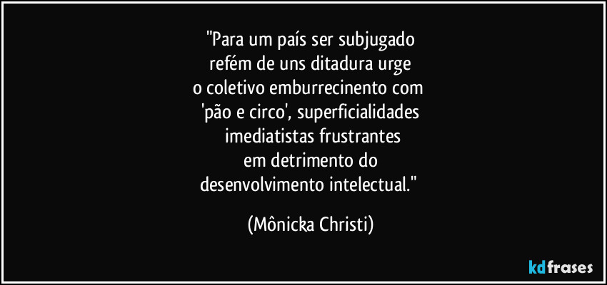 "Para um país ser subjugado
refém de uns ditadura urge
o coletivo emburrecinento com
'pão e circo', superficialidades
imediatistas frustrantes
em detrimento do
desenvolvimento intelectual." (Mônicka Christi)