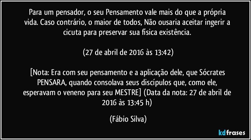 Para um pensador, o seu Pensamento vale mais do que a própria vida. Caso contrário, o maior de todos, Não ousaria aceitar ingerir a cicuta para preservar sua física existência. 

(27 de abril de 2016 às 13:42)

[Nota: Era com seu pensamento e a aplicação dele, que Sócrates PENSARA, quando consolava seus discípulos que, como ele, esperavam o veneno para seu MESTRE] (Data da nota: 27 de abril de 2016 às 13:45 h) (Fábio Silva)