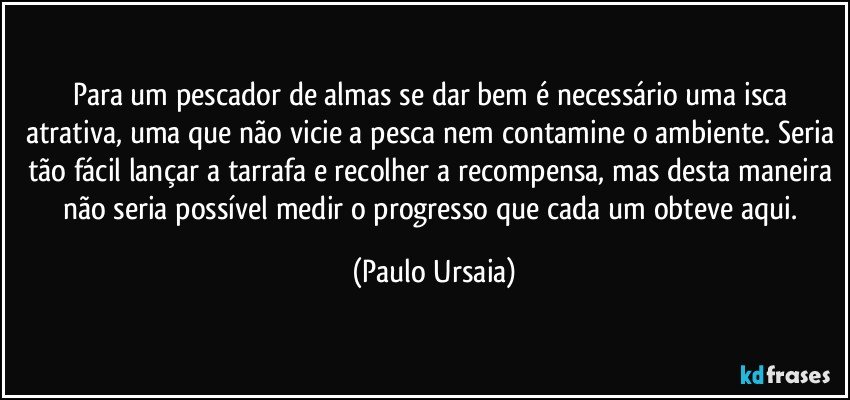 Para um pescador de almas se dar bem é necessário uma isca atrativa, uma que não vicie a pesca nem contamine o ambiente. Seria tão fácil lançar a tarrafa e recolher a recompensa, mas desta maneira não seria possível medir o progresso que cada um obteve aqui. (Paulo Ursaia)