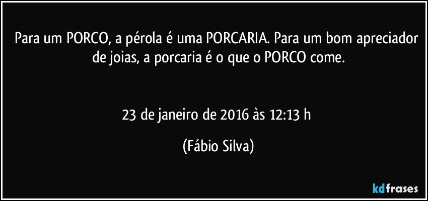 Para um PORCO, a pérola é uma PORCARIA. Para um bom apreciador de joias, a porcaria é o que o PORCO come.


23 de janeiro de 2016 às 12:13 h (Fábio Silva)