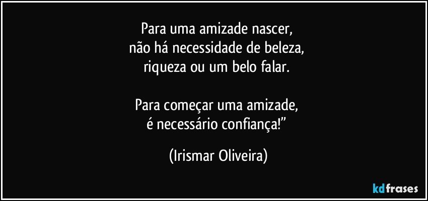 Para uma amizade nascer, 
não há necessidade de beleza, 
riqueza ou um belo falar. 

Para começar uma amizade, 
é  necessário confiança!” (Irismar Oliveira)