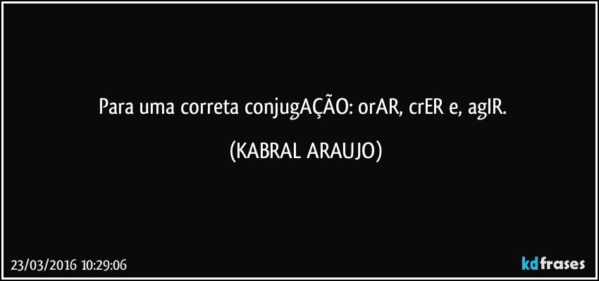 Para uma correta conjugAÇÃO: orAR, crER e, agIR. (KABRAL ARAUJO)
