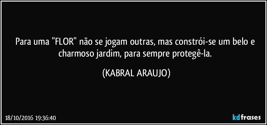 Para uma "FLOR" não se jogam outras, mas constrói-se um belo e charmoso jardim, para sempre protegê-la. (KABRAL ARAUJO)