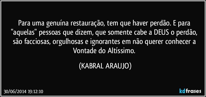 Para uma genuína restauração, tem que haver perdão. E para "aquelas" pessoas que dizem, que somente cabe a DEUS o perdão, são facciosas, orgulhosas e ignorantes em não querer conhecer a Vontade do Altíssimo. (KABRAL ARAUJO)