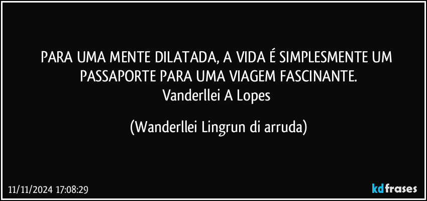 PARA UMA MENTE DILATADA, A VIDA É SIMPLESMENTE UM PASSAPORTE PARA UMA VIAGEM FASCINANTE.
Vanderllei A Lopes (Wanderllei Lingrun di arruda)