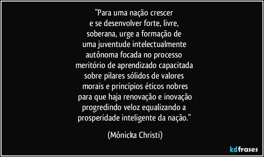 "Para uma nação crescer
e se desenvolver forte, livre,
soberana, urge a formação de
uma juventude intelectualmente
autônoma focada no processo
meritório de aprendizado capacitada
sobre pilares sólidos de valores
morais e princípios éticos nobres
para que haja renovação e inovação
progredindo veloz equalizando a
prosperidade inteligente da nação." (Mônicka Christi)