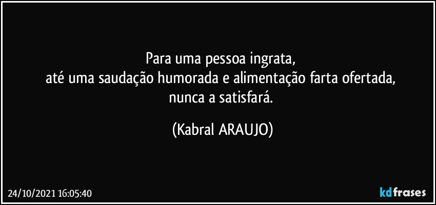 Para uma pessoa ingrata, 
até uma saudação humorada e alimentação farta ofertada, 
nunca a satisfará. (KABRAL ARAUJO)