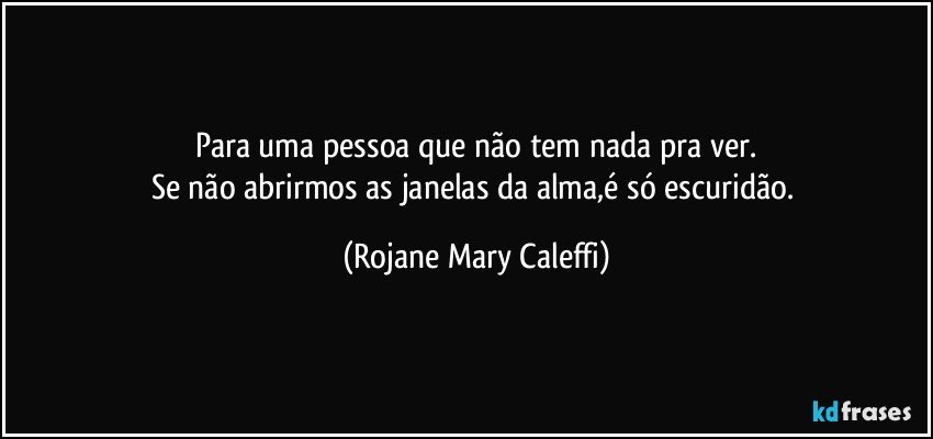 Para uma pessoa que não tem nada pra ver.
Se não abrirmos as janelas da alma,é só escuridão. (Rojane Mary Caleffi)