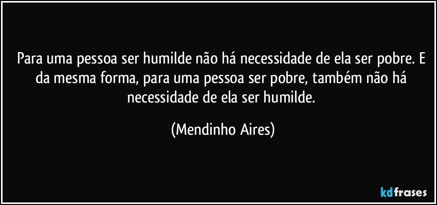 Para uma pessoa ser humilde não há  necessidade de ela ser pobre. E da mesma forma, para uma pessoa ser pobre, também não há necessidade de ela ser humilde. (Mendinho Aires)