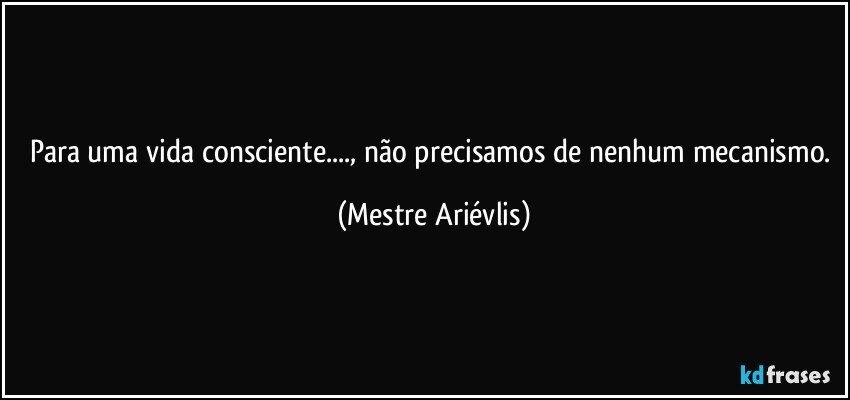 Para uma vida consciente..., não precisamos de nenhum mecanismo. (Mestre Ariévlis)