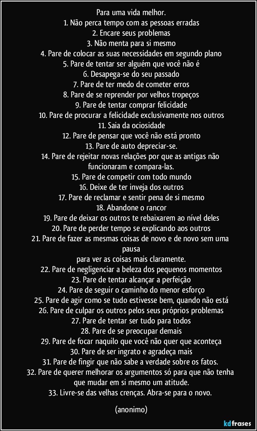 Para uma vida melhor.
1. Não perca tempo com as pessoas erradas
2. Encare seus problemas
3. Não menta para si mesmo
4. Pare de colocar as suas necessidades em segundo plano
5. Pare de tentar ser alguém que você não é
6. Desapega-se do seu passado
7. Pare de ter medo de cometer erros
8. Pare de se reprender por velhos tropeços
9. Pare de tentar comprar felicidade
10. Pare de procurar a felicidade exclusivamente nos outros
11. Saia da ociosidade
12. Pare de pensar que você não está pronto
13. Pare de auto depreciar-se.
14. Pare de rejeitar novas relações por que as antigas não funcionaram e compara-las.
15. Pare de competir com todo mundo
16. Deixe de ter inveja dos outros
17. Pare de reclamar e sentir pena de si mesmo
18. Abandone o rancor
19. Pare de deixar os outros te rebaixarem ao nível deles
20. Pare de perder tempo se explicando aos outros
21. Pare de fazer as mesmas coisas de novo e de novo sem uma pausa
para ver as coisas mais claramente.
22. Pare de negligenciar a beleza dos pequenos momentos
23. Pare de tentar alcançar a perfeição
24. Pare de seguir o caminho do menor esforço
25. Pare de agir como se tudo estivesse bem, quando não está
26. Pare de culpar os outros pelos seus próprios problemas
27. Pare de tentar ser tudo para todos
28. Pare de se preocupar demais
29. Pare de focar naquilo que você não quer que aconteça
30. Pare de ser ingrato e agradeça mais
31. Pare de fingir que não sabe a verdade sobre os fatos. 
32. Pare de querer melhorar os argumentos só para que não tenha que mudar em si mesmo um atitude.
33. Livre-se das velhas crenças. Abra-se para o novo. (anonimo)