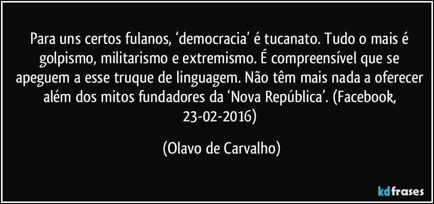 Para uns certos fulanos, ‘democracia’ é tucanato. Tudo o mais é golpismo, militarismo e extremismo. É compreensível que se apeguem a esse truque de linguagem. Não têm mais nada a oferecer além dos mitos fundadores da ‘Nova República’. (Facebook, 23-02-2016) (Olavo de Carvalho)