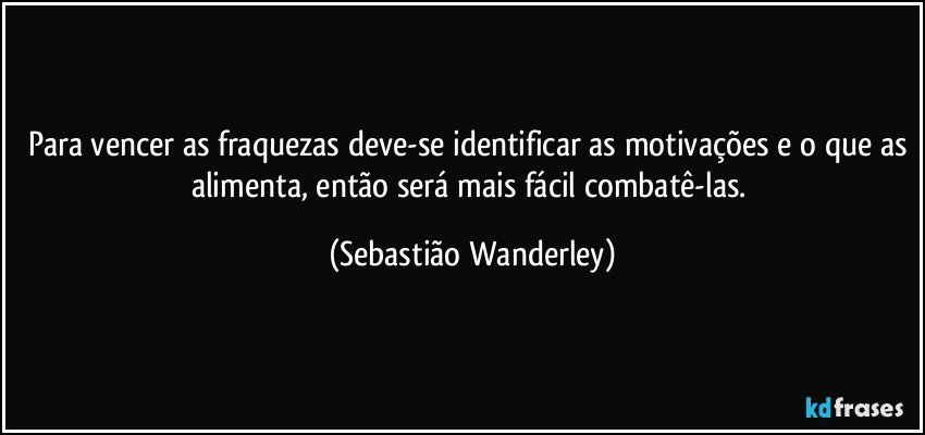 Para vencer as fraquezas deve-se identificar as motivações e o que as alimenta, então será mais fácil combatê-las. (Sebastião Wanderley)