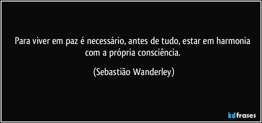 Para viver em paz é necessário, antes de tudo, estar em harmonia com a própria consciência. (Sebastião Wanderley)