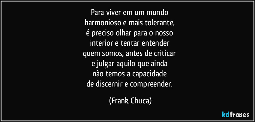 Para viver em um mundo 
harmonioso e mais tolerante, 
é preciso olhar para o nosso 
interior e tentar entender 
quem somos, antes de criticar 
e julgar aquilo que ainda 
não temos a capacidade 
de discernir e compreender. (Frank Chuca)