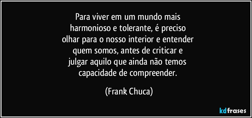 Para viver em um mundo mais 
harmonioso e tolerante, é preciso 
olhar para o nosso interior e entender 
quem somos, antes de criticar e 
julgar aquilo que ainda não temos 
capacidade de compreender. (Frank Chuca)