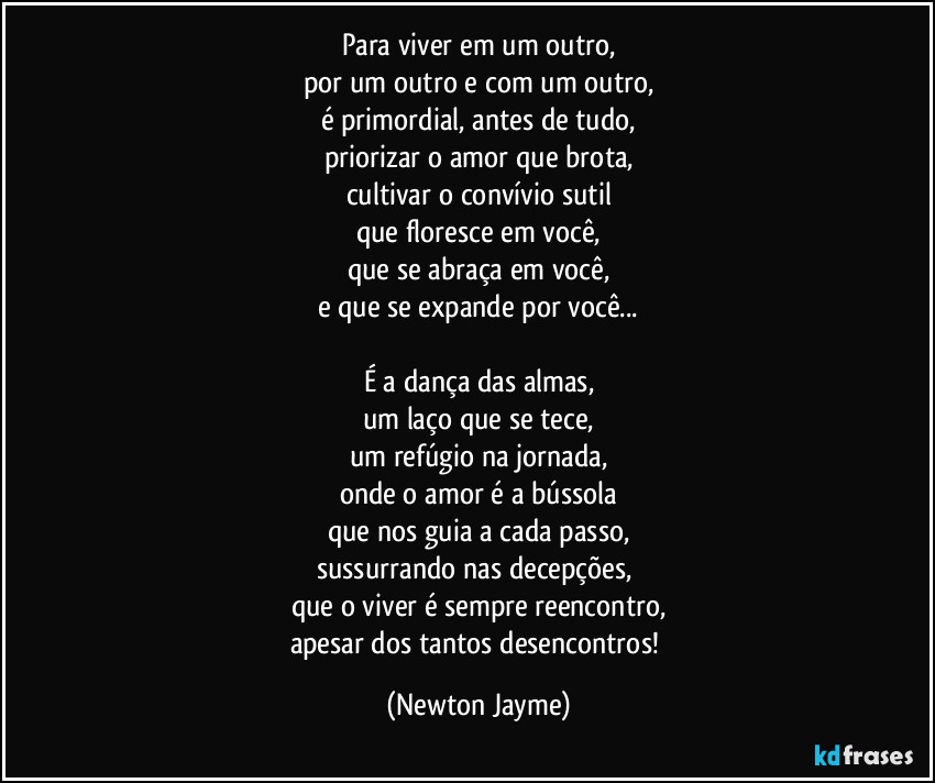 Para viver em um outro,
por um outro e com um outro,
é primordial, antes de tudo,
priorizar o amor que brota,
cultivar o convívio sutil
que floresce em você,
que se abraça em você,
e que se expande por você...

É a dança das almas,
um laço que se tece,
um refúgio na jornada,
onde o amor é a bússola
que nos guia a cada passo,
sussurrando nas decepções, 
que o viver é sempre reencontro,
apesar dos tantos desencontros! (Newton Jayme)