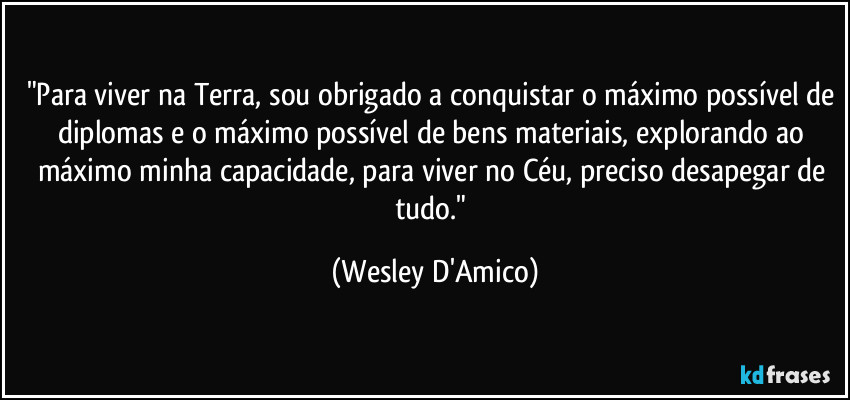 "Para viver na Terra, sou obrigado a conquistar o máximo possível de diplomas e o máximo possível de bens materiais, explorando ao máximo minha capacidade, para viver no Céu, preciso desapegar de tudo." (Wesley D'Amico)