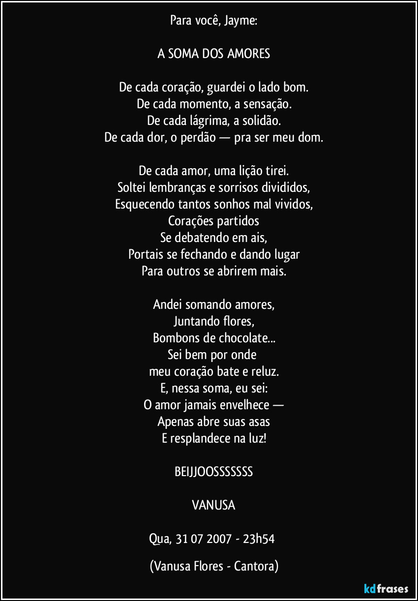 Para você, Jayme:
A SOMA DOS AMORES
De cada coração, guardei o lado bom.
De cada momento, a sensação.
De cada lágrima, a solidão.
De cada dor, o perdão — pra ser meu dom.
De cada amor, uma lição tirei.
Soltei lembranças e sorrisos divididos,
Esquecendo tantos sonhos mal vividos,
Corações partidos
Se debatendo em ais,
Portais se fechando e dando lugar
Para outros se abrirem mais.
Andei somando amores,
Juntando flores,
Bombons de chocolate...
Sei bem por onde
meu coração bate e reluz.
E, nessa soma, eu sei:
O amor jamais envelhece —
Apenas abre suas asas
E resplandece na luz!
BEIJJOOSSSSSSS
VANUSA
Qua, 31/07/2007 - 23h54 (Vanusa Flores - Cantora)