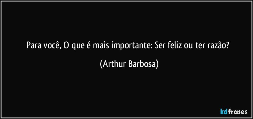 Para você, O que é mais importante: Ser feliz ou ter razão? (Arthur Barbosa)