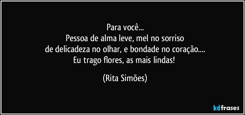 Para você...
Pessoa de alma leve, mel no sorriso
de delicadeza no olhar, e bondade no coração...
Eu trago flores, as mais lindas! (Rita Simões)