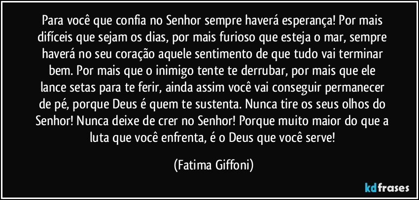 Para você que confia no Senhor sempre haverá esperança! Por mais difíceis que sejam os dias, por mais furioso que esteja o mar, sempre haverá no seu coração aquele sentimento de que tudo vai terminar bem. Por mais que o inimigo tente te derrubar, por mais que ele lance setas para te ferir, ainda assim você vai conseguir permanecer de pé, porque Deus é quem te sustenta. Nunca tire os seus olhos do Senhor! Nunca deixe de crer no Senhor! Porque muito maior do que a luta que você enfrenta, é o Deus que você serve! (Fatima Giffoni)