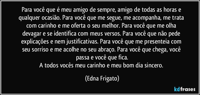 Para você que é meu amigo de sempre, amigo de todas as horas e qualquer ocasião. Para você que me segue, me acompanha, me trata com carinho e me oferta o seu melhor. Para você que me olha devagar e se identifica com meus versos. Para você que não pede explicações e nem justificativas. Para você que me presenteia com seu sorriso e me acolhe no seu abraço. Para você que chega, você passa e você que fica.
A todos vocês meu carinho e meu bom dia sincero. (Edna Frigato)