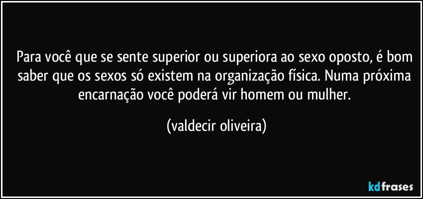 Para você que se sente superior ou superiora ao sexo oposto, é bom saber que os sexos só existem na organização física. Numa próxima encarnação você poderá vir homem ou mulher. (valdecir oliveira)