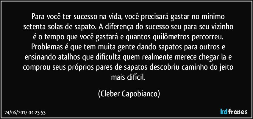 Para você ter sucesso na vida, você precisará gastar no mínimo setenta solas de sapato. A diferença do sucesso seu para seu vizinho é o tempo que você gastará e quantos quilômetros percorreu. Problemas é que tem muita gente dando sapatos para outros e ensinando atalhos que dificulta quem realmente merece chegar la e comprou seus próprios pares de sapatos descobriu caminho do jeito mais difícil. (Cleber Capobianco)