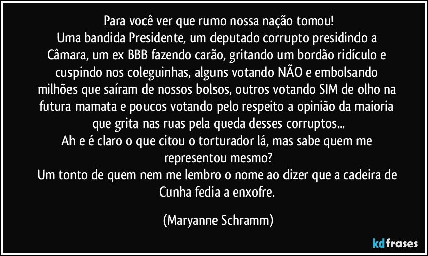 Para você ver que rumo nossa nação tomou!
Uma bandida Presidente, um deputado corrupto presidindo a Câmara, um ex BBB fazendo carão, gritando um bordão ridículo e cuspindo nos coleguinhas, alguns votando NÃO e embolsando milhões que saíram de nossos bolsos, outros votando SIM de olho na futura mamata e poucos votando pelo respeito a opinião da maioria que grita nas ruas pela queda desses corruptos...
Ah e é claro o que citou o torturador lá, mas sabe quem me representou mesmo?
Um tonto de quem nem me lembro o nome ao dizer que a cadeira de Cunha fedia a enxofre. (Maryanne Schramm)