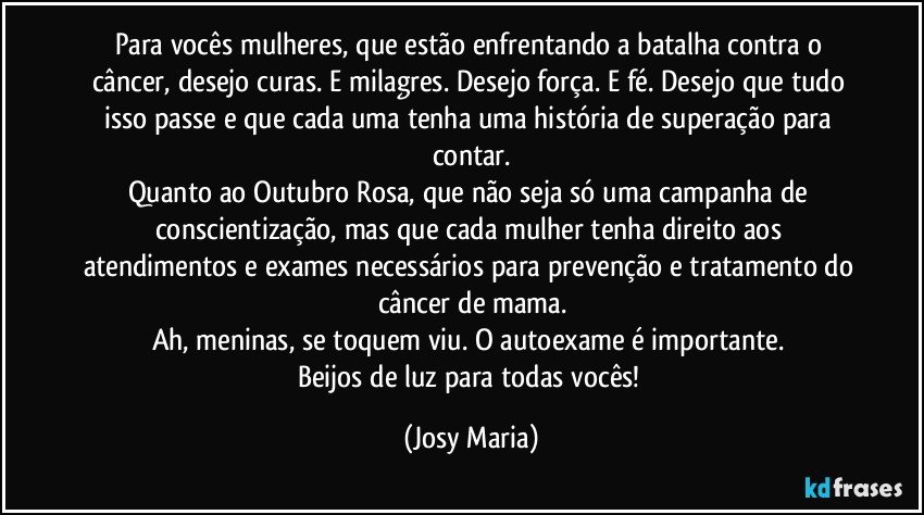 Para vocês mulheres,  que estão enfrentando a batalha contra o câncer,  desejo curas. E milagres.  Desejo força. E fé. Desejo que tudo isso passe e que cada uma tenha uma história de superação para contar.
Quanto ao Outubro Rosa,  que não seja só uma campanha de conscientização,  mas que cada mulher tenha direito aos atendimentos e exames necessários para prevenção e tratamento do câncer de mama.
Ah, meninas, se toquem viu. O autoexame é importante. 
Beijos de luz para todas vocês! (Josy Maria)