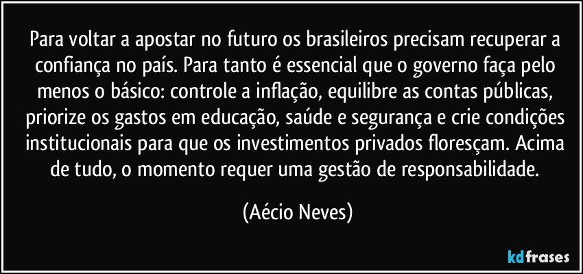 Para voltar a apostar no futuro os brasileiros precisam recuperar a confiança no país. Para tanto é essencial que o governo faça pelo menos o básico: controle a inflação, equilibre as contas públicas, priorize os gastos em educação, saúde e segurança e crie condições institucionais para que os investimentos privados floresçam. Acima de tudo, o momento requer uma gestão de responsabilidade. (Aécio Neves)