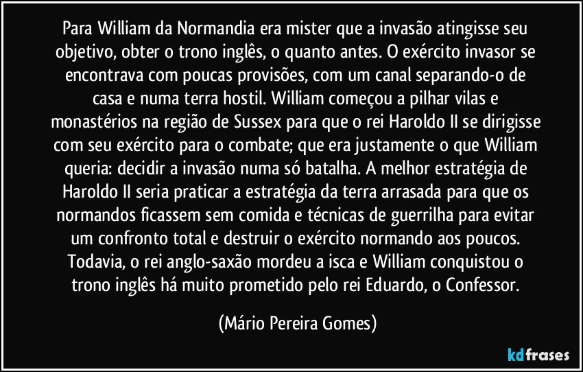 Para William da Normandia era mister que a invasão atingisse seu objetivo, obter o trono inglês, o quanto antes. O exército invasor se encontrava com poucas provisões, com um canal separando-o de casa e numa terra hostil. William começou a pilhar vilas e monastérios na região de Sussex para que o rei Haroldo II se dirigisse com seu exército para o combate; que era justamente o que William queria: decidir a invasão numa só batalha. A melhor estratégia de Haroldo II seria praticar a estratégia da terra arrasada para que os normandos ficassem sem comida e técnicas de guerrilha para evitar um confronto total e destruir o exército normando aos poucos. Todavia, o rei anglo-saxão mordeu a isca e William conquistou o trono inglês há muito prometido pelo rei Eduardo, o Confessor. (Mário Pereira Gomes)