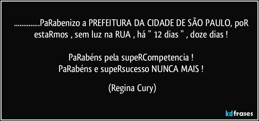 ...PaRabenizo a PREFEITURA DA CIDADE DE SÃO PAULO, poR estaRmos , sem luz na RUA , há " 12 dias " , doze dias ! 

PaRabéns pela supeRCompetencia ! 
PaRabéns e supeRsucesso  NUNCA MAIS ! (Regina Cury)