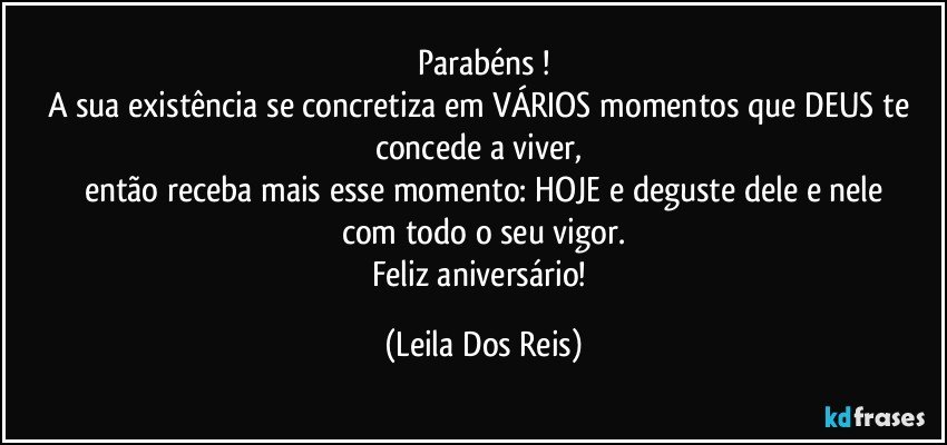 Parabéns !
A sua existência se concretiza em VÁRIOS momentos que DEUS te concede a viver, 
então receba mais esse momento: HOJE e deguste dele e nele
com todo o seu vigor.
Feliz aniversário! (Leila Dos Reis)