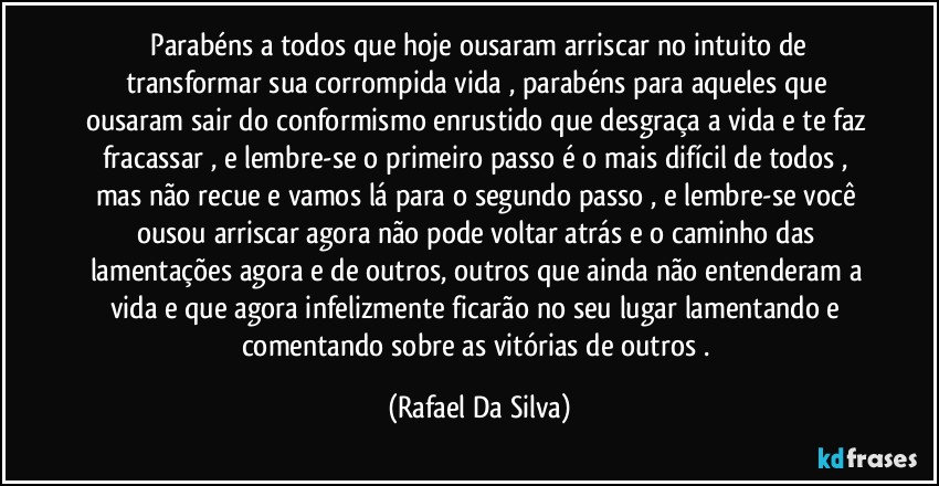 ⁠Parabéns a todos que hoje ousaram arriscar no intuito de transformar sua corrompida vida , parabéns para aqueles que ousaram sair do conformismo enrustido que desgraça a vida e te faz fracassar , e lembre-se o primeiro passo é o mais difícil de todos , mas não recue e vamos lá para o segundo passo , e lembre-se você ousou arriscar agora não pode voltar atrás  e o caminho das lamentações agora e de outros, outros  que ainda não entenderam a vida e que agora infelizmente ficarão no seu lugar lamentando e comentando sobre as vitórias de outros . (Rafael Da Silva)