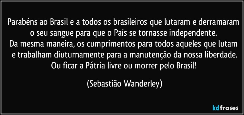 Parabéns ao Brasil e a todos os brasileiros que lutaram e derramaram o seu sangue para que o País se tornasse independente. 
Da mesma maneira, os cumprimentos para todos aqueles que lutam e trabalham diuturnamente para a manutenção da nossa liberdade.
Ou ficar a Pátria livre ou morrer pelo Brasil! (Sebastião Wanderley)
