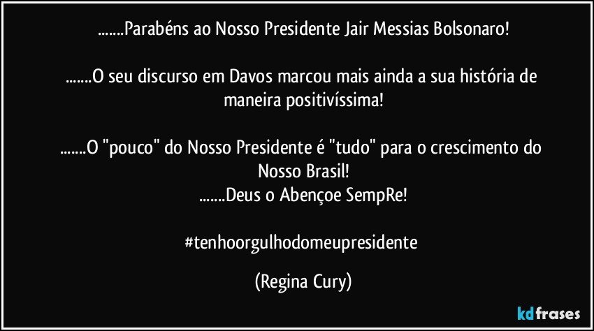 ...Parabéns ao Nosso Presidente Jair Messias Bolsonaro!

...O seu  discurso em Davos marcou mais ainda a sua história de maneira positivíssima!

...O "pouco" do Nosso Presidente é "tudo"  para o crescimento do Nosso Brasil!
...Deus o Abençoe SempRe!

#tenhoorgulhodomeupresidente (Regina Cury)