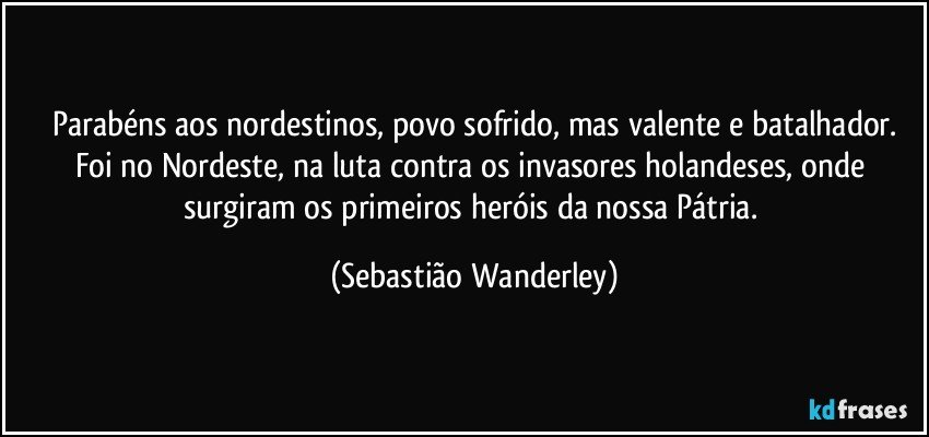 Parabéns aos nordestinos, povo sofrido, mas valente e batalhador.
Foi no Nordeste, na luta contra os invasores holandeses, onde surgiram os primeiros heróis da nossa Pátria. (Sebastião Wanderley)