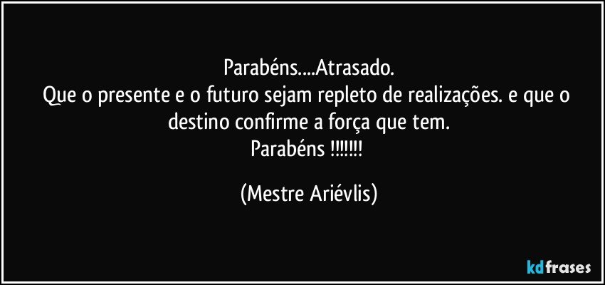 Parabéns...Atrasado.
Que o presente e o futuro sejam repleto de realizações. e que o destino confirme a força que tem.
Parabéns !!! (Mestre Ariévlis)