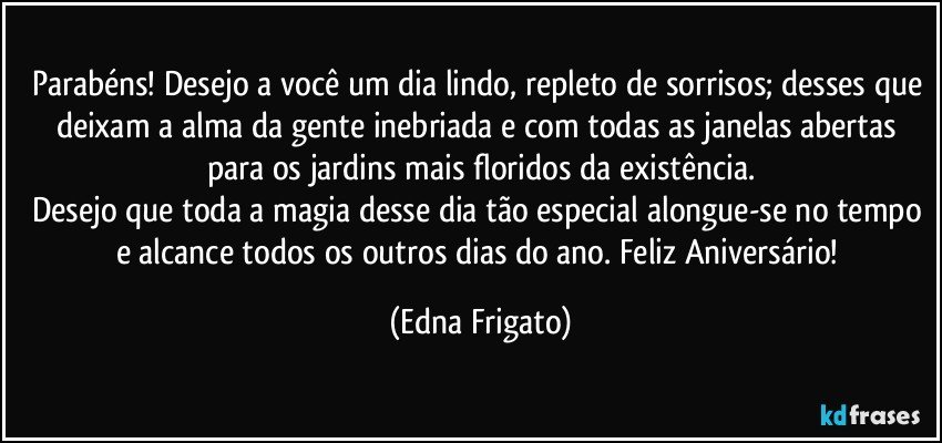 Parabéns! Desejo a você um dia lindo, repleto de sorrisos; desses que deixam a alma da gente inebriada e com todas as janelas abertas para os jardins mais floridos da existência.
Desejo que toda a magia desse dia tão especial alongue-se no tempo e alcance todos os outros dias do ano. Feliz Aniversário! (Edna Frigato)