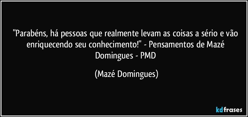 "Parabéns, há pessoas que realmente levam as coisas a sério e vão enriquecendo seu conhecimento!" - Pensamentos de Mazé Domingues - PMD (Mazé Domingues)