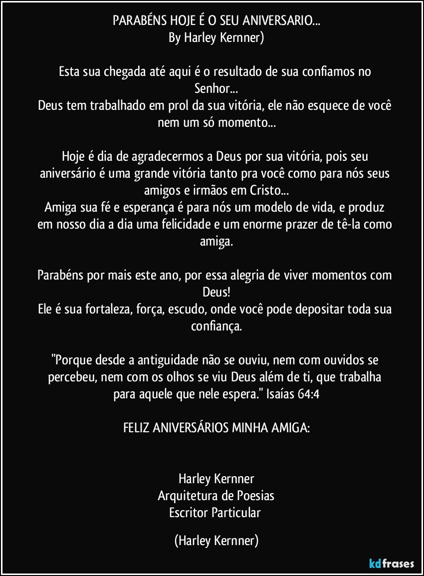 PARABÉNS HOJE É O SEU ANIVERSARIO...
By Harley Kernner)

Esta sua chegada até aqui é o resultado de sua confiamos no Senhor...
Deus tem trabalhado em prol da sua vitória, ele não esquece de você nem um só momento...

Hoje é dia de agradecermos a Deus por sua vitória, pois seu aniversário é uma grande vitória tanto pra você como para nós seus amigos e irmãos em Cristo...
Amiga sua fé e esperança é para nós um modelo de vida, e produz em nosso dia a dia uma felicidade e um enorme prazer de tê-la como amiga.

Parabéns por mais este ano, por essa alegria de viver momentos com Deus!
Ele é sua fortaleza, força, escudo, onde você pode depositar toda sua confiança.

"Porque desde a antiguidade não se ouviu, nem com ouvidos se percebeu, nem com os olhos se viu Deus além de ti, que trabalha para aquele que nele espera." Isaías 64:4

FELIZ ANIVERSÁRIOS MINHA AMIGA:


Harley Kernner
Arquitetura de Poesias
Escritor Particular (Harley Kernner)