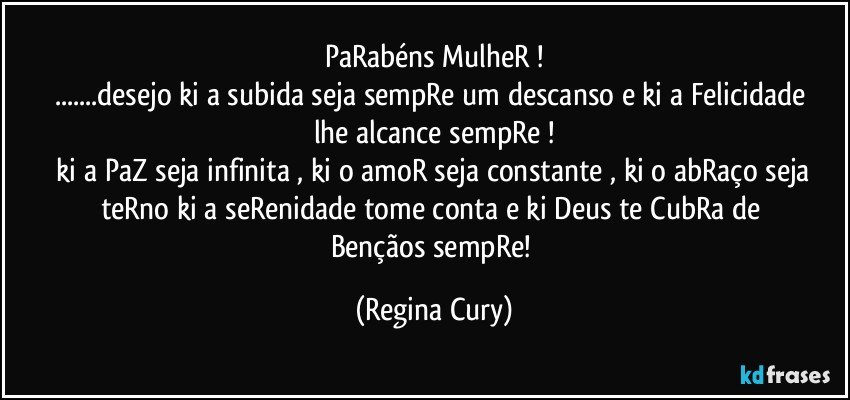 PaRabéns MulheR !
...desejo ki a subida seja  sempRe um descanso e  ki a  Felicidade lhe alcance sempRe !
 ki a PaZ seja infinita , ki o amoR seja constante , ki o abRaço seja teRno   ki a seRenidade  tome conta  e ki  Deus   te CubRa de  Bençãos  sempRe! (Regina Cury)