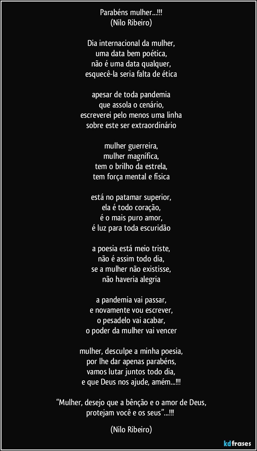 Parabéns mulher...!!!
(Nilo Ribeiro)

Dia internacional da mulher,
uma data bem poética,
não é uma data qualquer,
esquecê-la seria falta de ética

apesar de toda pandemia
que assola o cenário,
escreverei pelo menos uma linha
sobre este ser extraordinário

mulher guerreira,
mulher magnífica,
tem o brilho da estrela,
tem força mental e física

está no patamar superior,
ela é todo coração,
é o mais puro amor,
é luz para toda escuridão

a poesia está meio triste,
não é assim todo dia,
se a mulher não existisse,
não haveria alegria

a pandemia vai passar,
e novamente vou escrever,
o pesadelo vai acabar,
o poder da mulher vai vencer

mulher, desculpe a minha poesia,
por lhe dar apenas parabéns,
vamos lutar juntos todo dia,
e que Deus nos ajude, amém...!!!

“Mulher, desejo que a bênção e o amor de Deus,
protejam você e os seus”...!!! (Nilo Ribeiro)