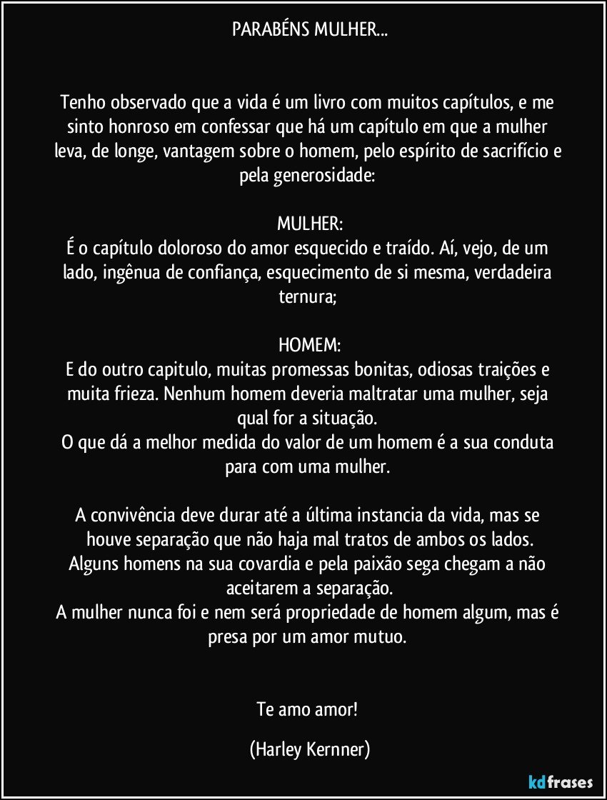 PARABÉNS MULHER...


Tenho observado que a vida é um livro com muitos capítulos, e me sinto honroso em confessar que há um capítulo em que a mulher leva, de longe, vantagem sobre o homem, pelo espírito de sacrifício e pela generosidade: 

MULHER:
É o capítulo doloroso do amor esquecido e traído. Aí, vejo, de um lado, ingênua de confiança, esquecimento de si mesma, verdadeira ternura; 

HOMEM:
E do outro capitulo, muitas promessas bonitas, odiosas traições e muita frieza. Nenhum homem deveria maltratar uma mulher, seja qual for a situação. 
O que dá a melhor medida do valor de um homem é a sua conduta para com uma mulher. 

A convivência deve durar até a última instancia da vida, mas se houve separação que não haja mal tratos de ambos os lados.
Alguns homens na sua covardia e pela paixão sega chegam a não aceitarem a separação.
A mulher nunca foi e nem será propriedade de homem algum, mas é presa por um amor mutuo.  


Te amo amor! (Harley Kernner)