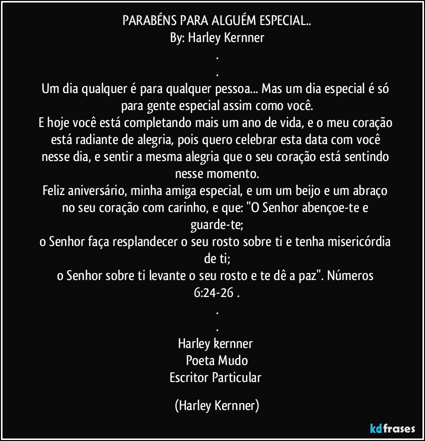 PARABÉNS PARA ALGUÉM ESPECIAL..
By: Harley Kernner
.
.
Um dia qualquer é para qualquer pessoa... Mas um dia especial é só para gente especial assim como você.
E hoje você está completando mais um ano de vida, e o meu coração está radiante de alegria, pois quero celebrar esta data com você nesse dia, e sentir a mesma alegria que o seu coração está sentindo nesse momento.
Feliz aniversário, minha amiga especial, e um um beijo e um abraço no seu coração com carinho, e que: "O Senhor abençoe-te e guarde-te;
o Senhor faça resplandecer o seu rosto sobre ti e tenha misericórdia de ti;
o Senhor sobre ti levante o seu rosto e te dê a paz". Números 6:24-26 .
.
.
Harley kernner 
Poeta Mudo
Escritor Particular (Harley Kernner)