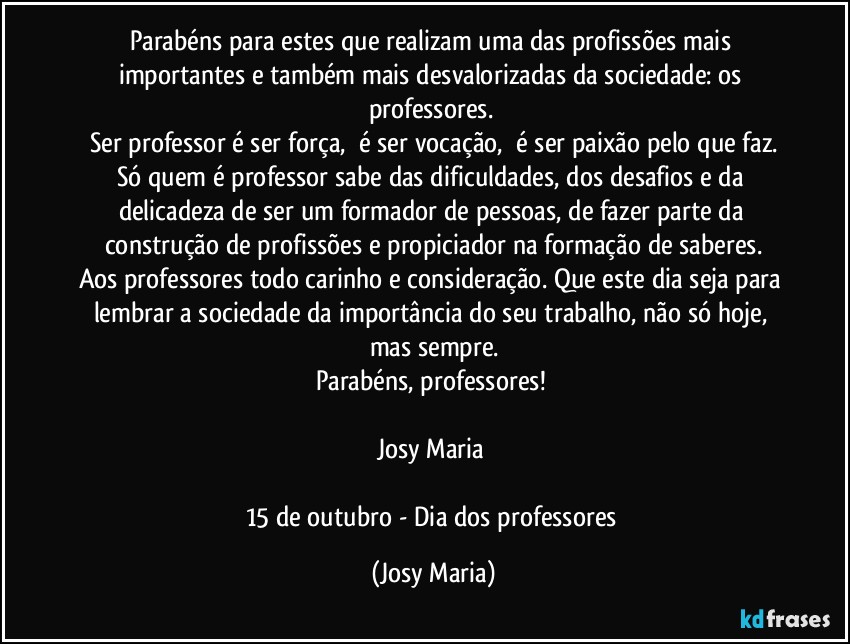 Parabéns para estes que realizam uma das profissões mais importantes e também mais desvalorizadas da sociedade: os professores. 
Ser professor é ser força,  é ser vocação,  é ser paixão pelo que faz.
Só quem é professor sabe das dificuldades, dos desafios e da delicadeza de ser um formador de pessoas, de fazer parte da construção de profissões e propiciador na formação de saberes.
Aos professores todo carinho e consideração. Que este dia seja para lembrar a sociedade da importância do seu trabalho, não só hoje, mas sempre.
Parabéns, professores! 

Josy Maria 

15 de outubro - Dia dos professores (Josy Maria)