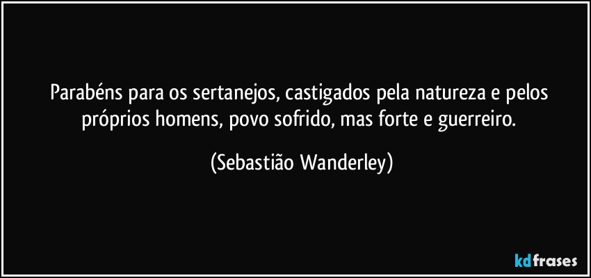 Parabéns para os sertanejos, castigados pela natureza e pelos próprios homens, povo sofrido, mas forte e guerreiro. (Sebastião Wanderley)