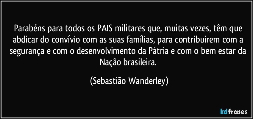 Parabéns para todos os PAIS militares que, muitas vezes, têm que abdicar do convívio com as suas famílias, para contribuirem com a segurança e com o desenvolvimento da Pátria e com o bem estar da Nação brasileira. (Sebastião Wanderley)